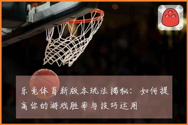 乐竞体育新版本玩法揭秘：如何提高你的游戏胜率与技巧运用