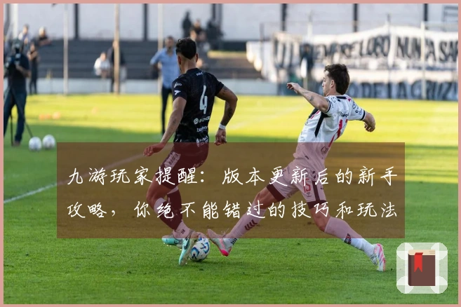 九游玩家提醒：版本更新后的新手攻略，你绝不能错过的技巧和玩法调整！