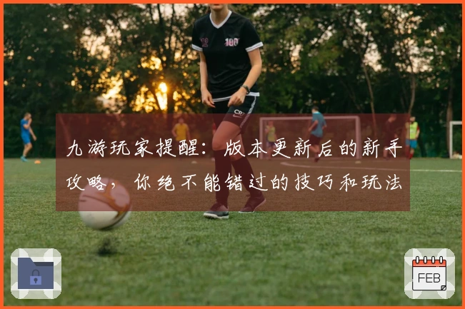 九游玩家提醒：版本更新后的新手攻略，你绝不能错过的技巧和玩法调整！